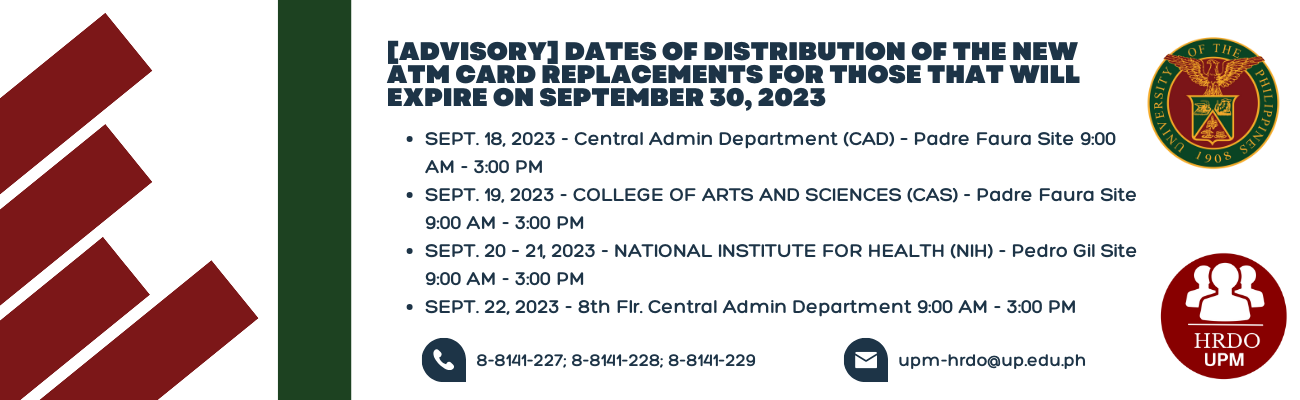 Please be informed that the new ATM Card replacements for those that will expire on September 30, 2023, will be distributed on the following date/s and sites.  SEPT. 18, 2023 - Central Admin Department (CAD) – Padre Faura Site 9:00 AM - 3:00 PM SEPT. 19, 2023 - COLLEGE OF ARTS AND SCIENCES (CAS) - Padre Faura Site 9:00 AM - 3:00 PM SEPT. 20 – 21, 2023 - NATIONAL INSTITUTE FOR HEALTH (NIH) - Pedro Gil Site 9:00 AM - 3:00 PM SEPT. 22, 2023 - 8th Flr. Central Admin Department 9:00 AM - 3:00 PM Note: You may st