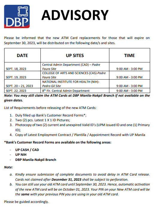 Please be informed that the new ATM Card replacements for those that will expire on September 30, 2023, will be distributed on the following date/s and sites.  SEPT. 18, 2023 - Central Admin Department (CAD) – Padre Faura Site 9:00 AM - 3:00 PM SEPT. 19, 2023 - COLLEGE OF ARTS AND SCIENCES (CAS) - Padre Faura Site 9:00 AM - 3:00 PM SEPT. 20 – 21, 2023 - NATIONAL INSTITUTE FOR HEALTH (NIH) - Pedro Gil Site 9:00 AM - 3:00 PM SEPT. 22, 2023 - 8th Flr. Central Admin Department 9:00 AM - 3:00 PM Note: You may still claim the ATM Cards at DBP Manila-Nakpil Branch if not available on the given dates.  List of Requirements before releasing the new ATM Cards:   1. Duly filled up Bank’s Customer Record Forms*; 2. Two (2) pcs. Latest 1 X 1 ID Pictures; 3. Photocopy of two (2) current and unexpired Valid ID’s (UPM issued ID and one (1) Primary ID); 4. Copy of Latest Employment Contract / Plantilla / Appointment Record with UP Manila *Bank’s Customer Record Forms are available on the following areas: - UP CASH / CAD - UP NIH - DBP Manila-Nakpil Branch   Note: a. Kindly ensure submission of complete documents to avoid delay in ATM Card release. Cards not claimed after December 31, 2023 shall be subject to perforation. b. You can still use your old ATM card until September 30, 2023. Hence, automatic activation of the new ATM card will be on October 01, 2023. Your PIN on your New ATM card will be the same with your previous PIN you are using in your old ATM card.   Please be guided accordingly.